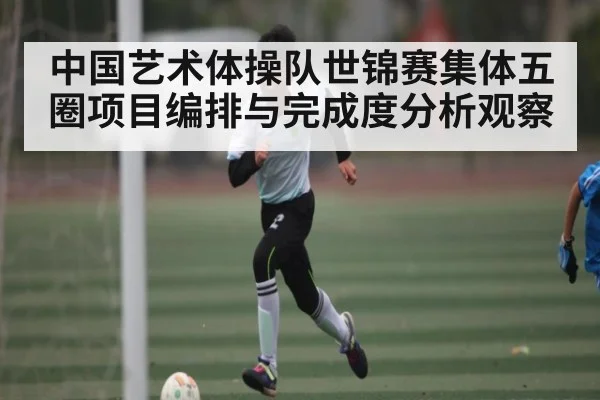 中国艺术体操队世锦赛集体五圈项目编排与完成度分析观察 | Kaiyun