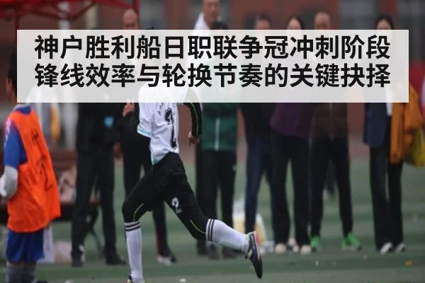 神户胜利船日职联争冠冲刺阶段锋线效率与轮换节奏的关键抉择 | Kaiyun
