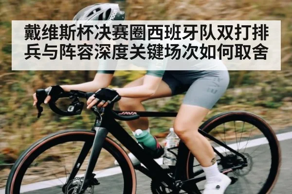 戴维斯杯决赛圈西班牙队双打排兵与阵容深度关键场次如何取舍 | Kaiyun